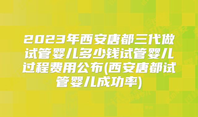 2023年西安唐都三代做试管婴儿多少钱试管婴儿过程费用公布(西安唐都试管婴儿成功率)