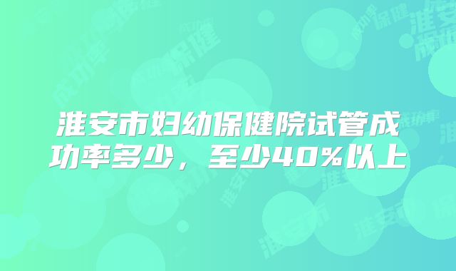 淮安市妇幼保健院试管成功率多少,至少40%以上