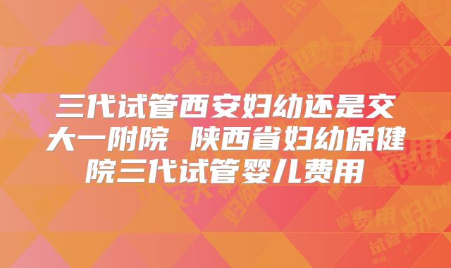 三代试管西安妇幼还是交大一附院 陕西省妇幼保健院三代试管婴儿费用