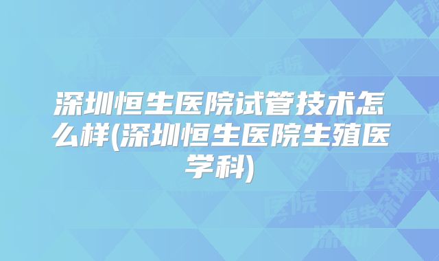 深圳恒生医院试管技术怎么样(深圳恒生医院生殖医学科)