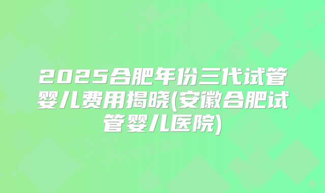 2025合肥年份三代试管婴儿费用揭晓(安徽合肥试管婴儿医院)