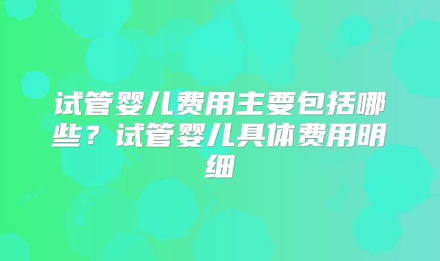 试管婴儿费用主要包括哪些?试管婴儿具体费用明细