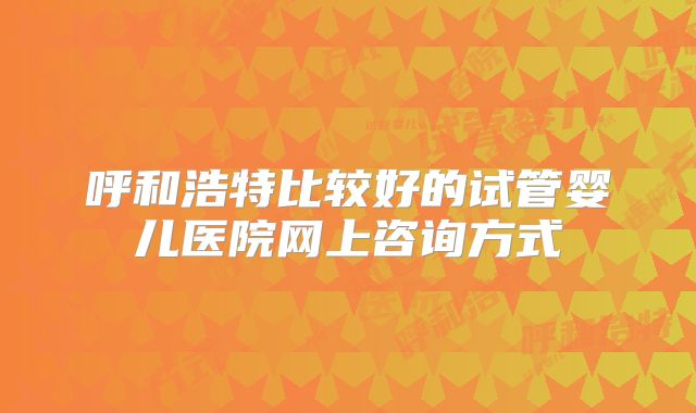 呼和浩特比较好的试管婴儿医院网上咨询方式