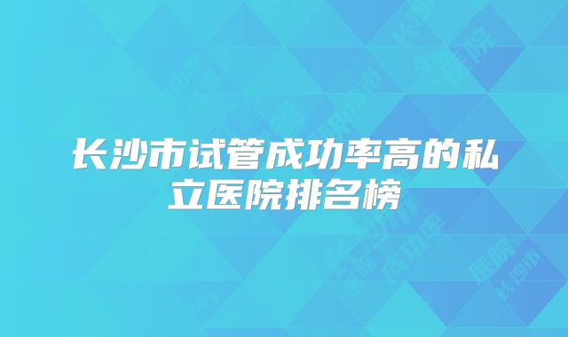 长沙市试管成功率高的私立医院排名榜