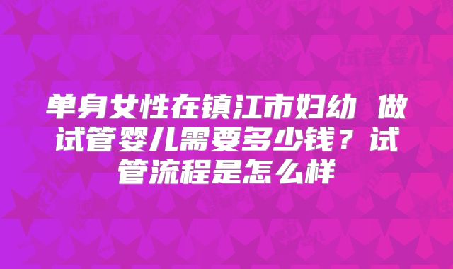 单身女性在镇江市妇幼 做试管婴儿需要多少钱?试管流程是怎么样