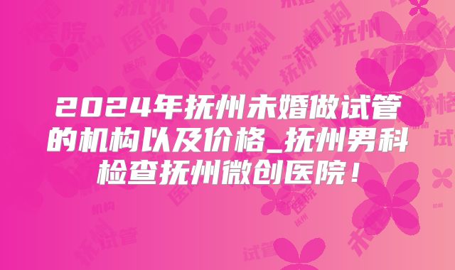 2024年抚州未婚做试管的机构以及价格_抚州男科检查抚州微创医院！