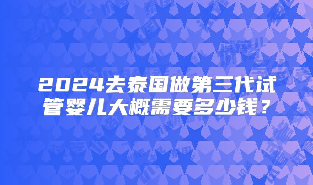 2024去泰国做第三代试管婴儿大概需要多少钱？