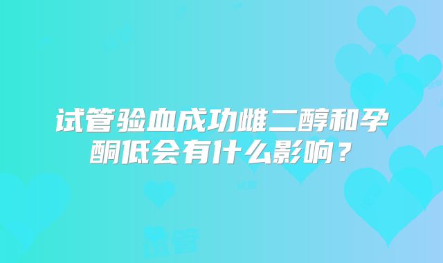 试管验血成功雌二醇和孕酮低会有什么影响?