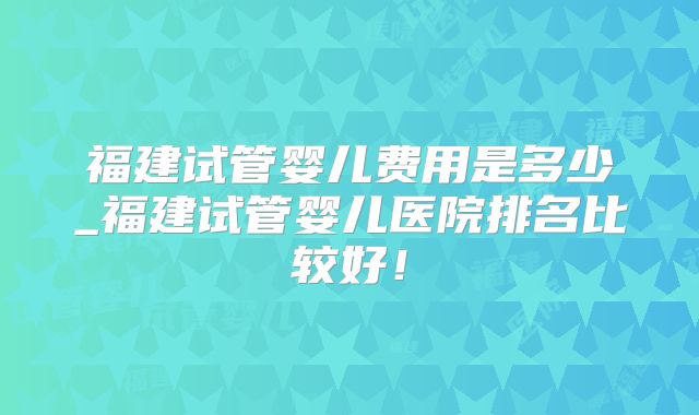 福建试管婴儿费用是多少_福建试管婴儿医院排名比较好!