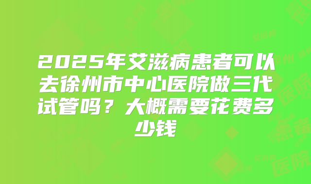 2025年艾滋病患者可以去徐州市中心医院做三代试管吗?大概需要花费多少钱