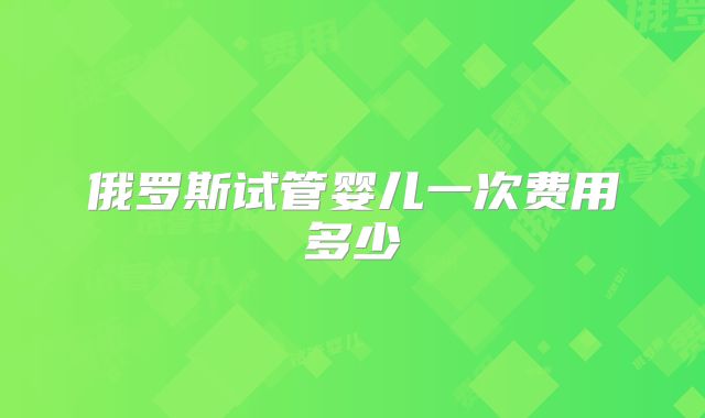 俄罗斯试管婴儿一次费用多少