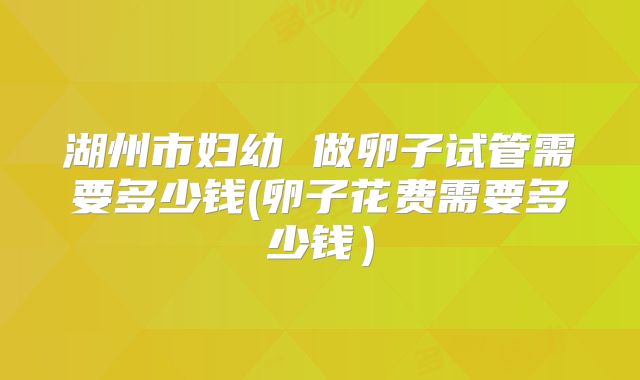 湖州市妇幼 做卵子试管需要多少钱(卵子花费需要多少钱）