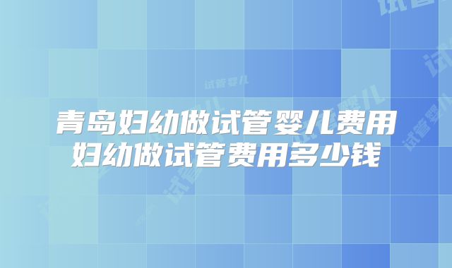青岛妇幼做试管婴儿费用妇幼做试管费用多少钱
