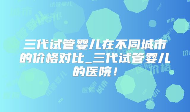 三代试管婴儿在不同城市的价格对比_三代试管婴儿的医院！