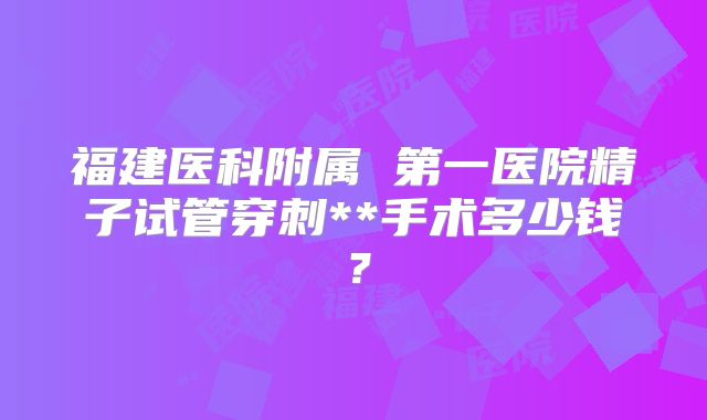福建医科附属 第一医院精子试管穿刺**手术多少钱？