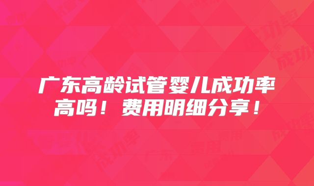 广东高龄试管婴儿成功率高吗!费用明细分享!