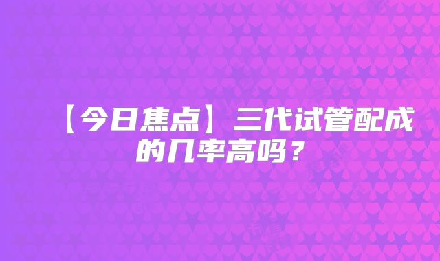 【今日焦点】三代试管配成的几率高吗?