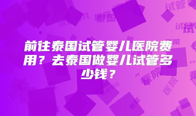 前往泰国试管婴儿医院费用?去泰国做婴儿试管多少钱?