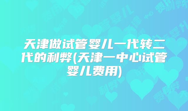 天津做试管婴儿一代转二代的利弊(天津一中心试管婴儿费用)