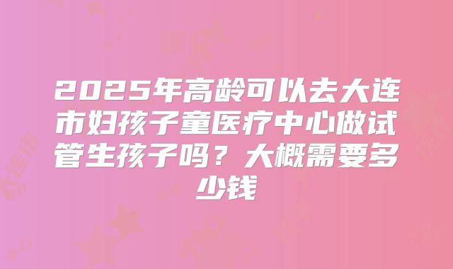 2025年高龄可以去大连市妇孩子童医疗中心做试管生孩子吗？大概需要多少钱