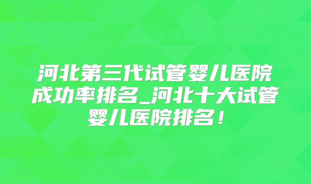 河北第三代试管婴儿医院成功率排名_河北十大试管婴儿医院排名!