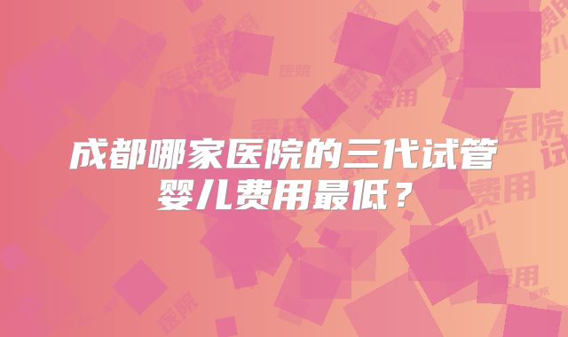 成都哪家医院的三代试管婴儿费用最低？
