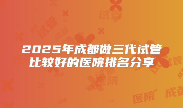 2025年成都做三代试管比较好的医院排名分享