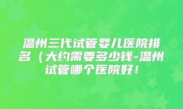 温州三代试管婴儿医院排名(大约需要多少钱-温州试管哪个医院好!