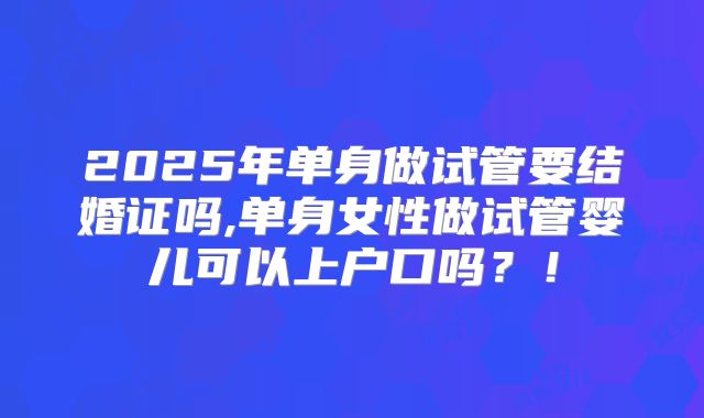 2025年单身做试管要结婚证吗,单身女性做试管婴儿可以上户口吗？！
