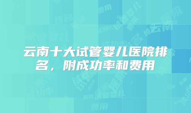 云南十大试管婴儿医院排名,附成功率和费用