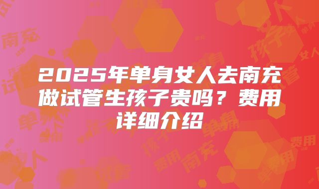 2025年单身女人去南充做试管生孩子贵吗？费用详细介绍