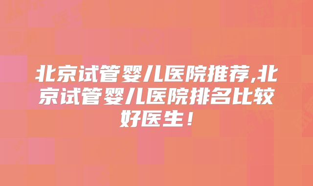 北京试管婴儿医院推荐,北京试管婴儿医院排名比较好医生！