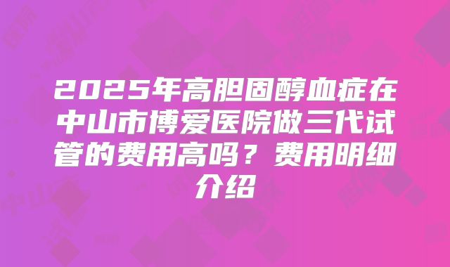 2025年高胆固醇血症在中山市博爱医院做三代试管的费用高吗？费用明细介绍