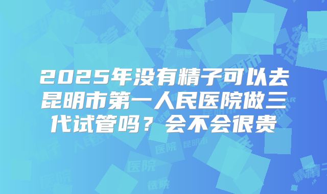2025年没有精子可以去昆明市第一人民医院做三代试管吗？会不会很贵
