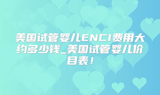 美国试管婴儿ENCI费用大约多少钱_美国试管婴儿价目表！