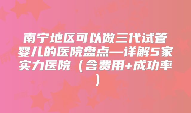 南宁地区可以做三代试管婴儿的医院盘点—详解5家实力医院(含费用+成功率)