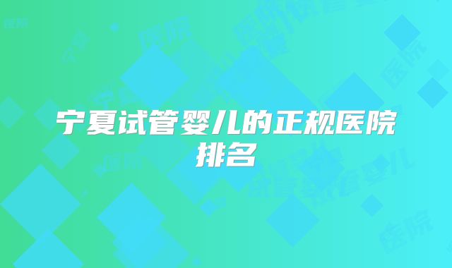 宁夏试管婴儿的正规医院排名