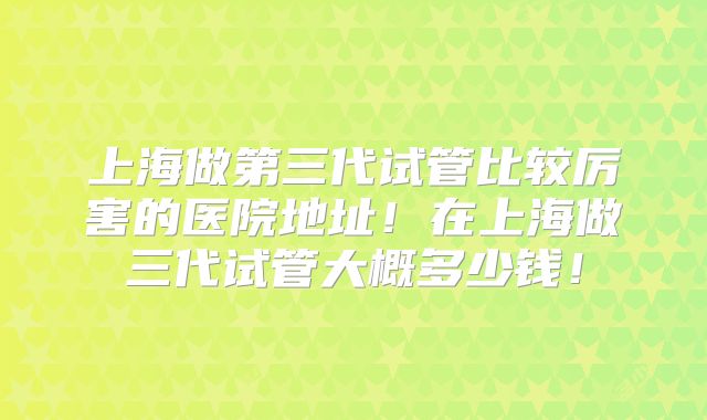 上海做第三代试管比较厉害的医院地址!在上海做三代试管大概多少钱!