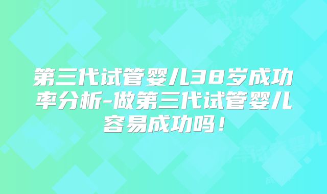 第三代试管婴儿38岁成功率分析-做第三代试管婴儿容易成功吗！