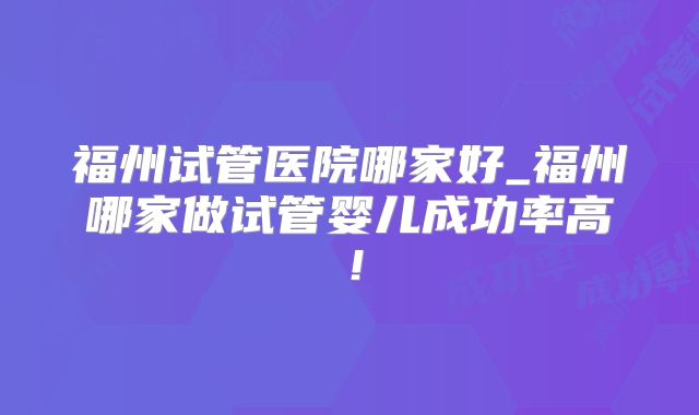 福州试管医院哪家好_福州哪家做试管婴儿成功率高！