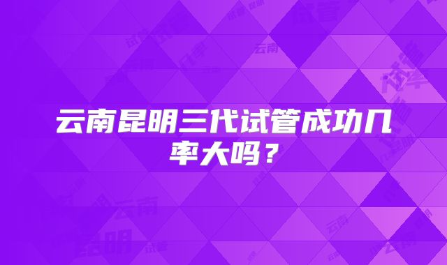 云南昆明三代试管成功几率大吗?