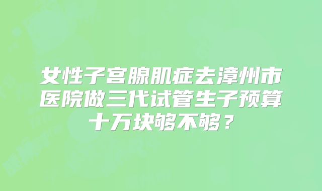 女性子宫腺肌症去漳州市医院做三代试管生子预算十万块够不够？