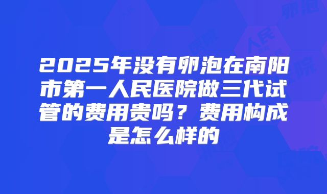 2025年没有卵泡在南阳市第一人民医院做三代试管的费用贵吗？费用构成是怎么样的