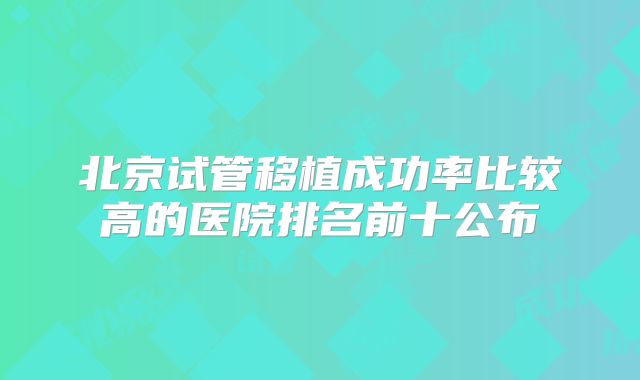 北京试管移植成功率比较高的医院排名前十公布