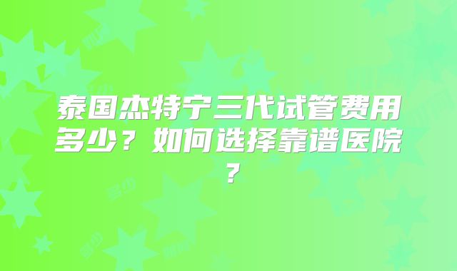 泰国杰特宁三代试管费用多少？如何选择靠谱医院？