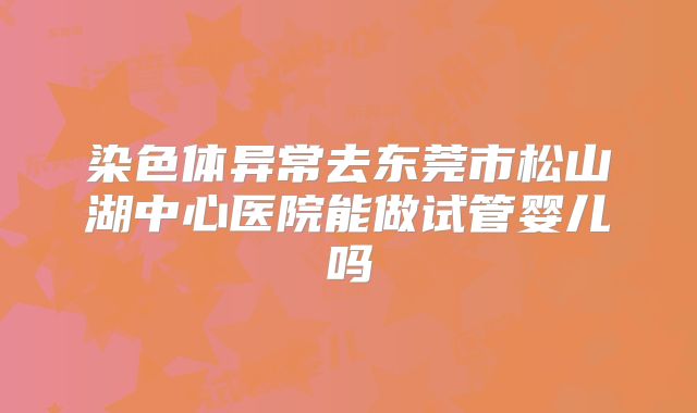 染色体异常去东莞市松山湖中心医院能做试管婴儿吗