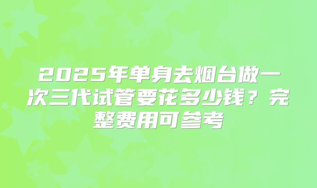 2025年单身去烟台做一次三代试管要花多少钱？完整费用可参考