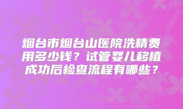 烟台市烟台山医院洗精费用多少钱？试管婴儿移植成功后检查流程有哪些？