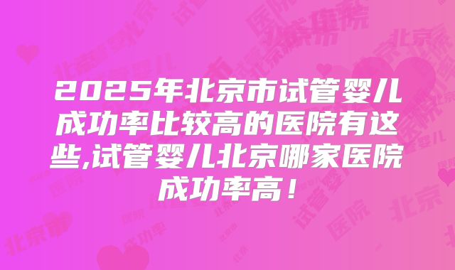 2025年北京市试管婴儿成功率比较高的医院有这些,试管婴儿北京哪家医院成功率高！
