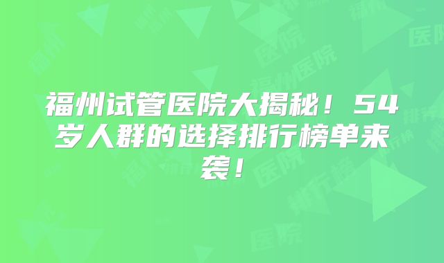 福州试管医院大揭秘！54岁人群的选择排行榜单来袭！